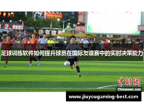足球训练软件如何提升球员在国际友谊赛中的实时决策能力